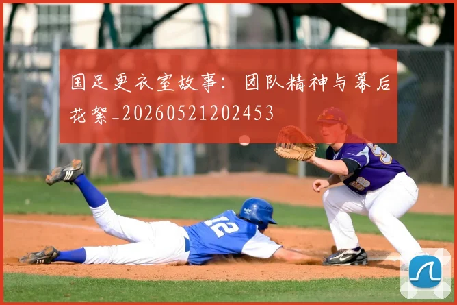 国足更衣室故事：团队精神与幕后花絮_20260521202453