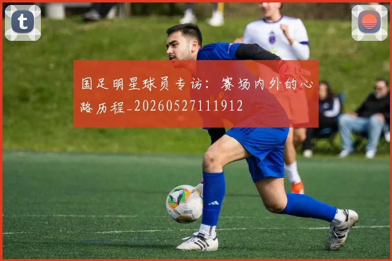 国足明星球员专访：赛场内外的心路历程_20260527111912