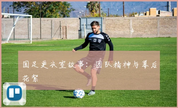 国足更衣室故事：团队精神与幕后花絮