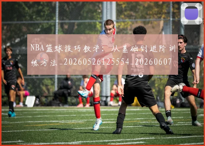 NBA篮球技巧教学：从基础到进阶训练方法_20260526125554_20260607160354