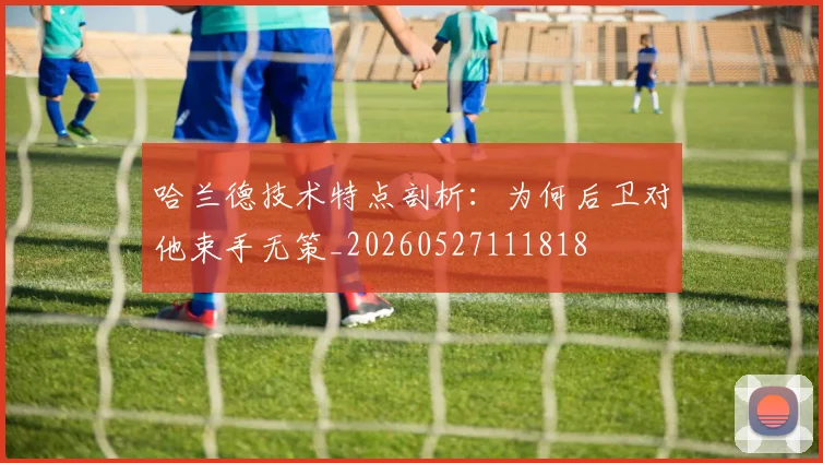 哈兰德技术特点剖析:为何后卫对他束手无策_20260527111818