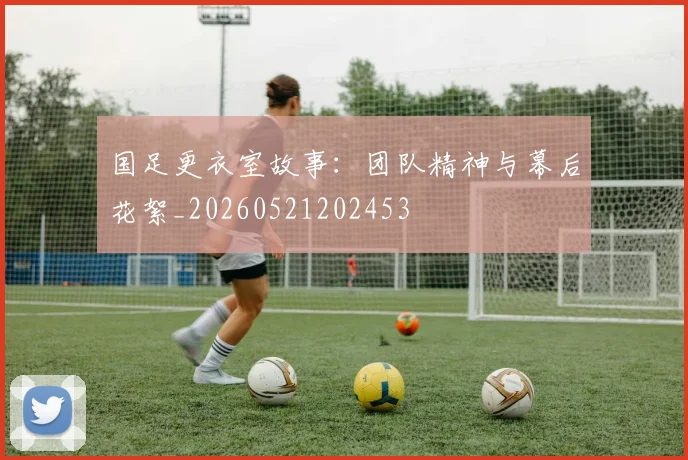 国足更衣室故事：团队精神与幕后花絮_20260521202453