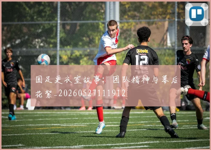 国足更衣室故事：团队精神与幕后花絮_20260527111912